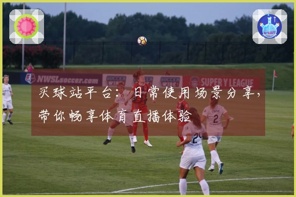 买球站平台：日常使用场景分享，带你畅享体育直播体验