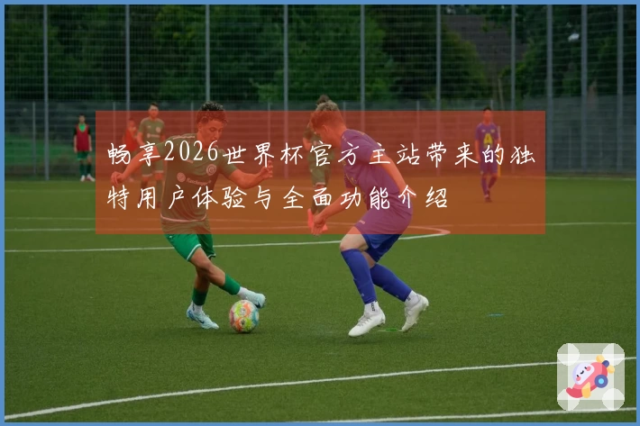 畅享2026世界杯官方主站带来的独特用户体验与全面功能介绍