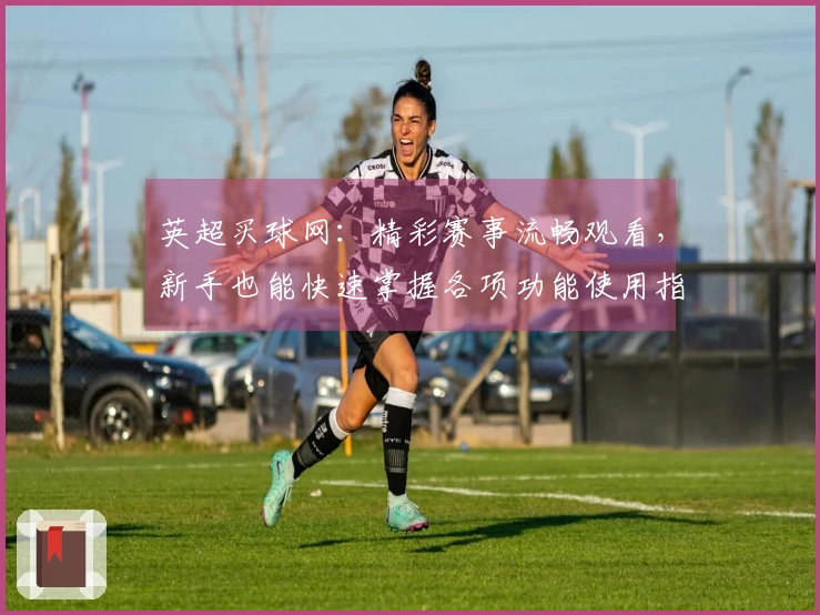 英超买球网：精彩赛事流畅观看，新手也能快速掌握各项功能使用指南